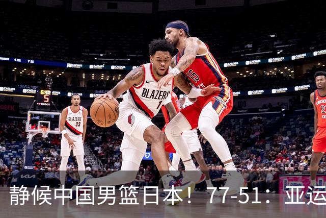 静候中国男篮/日本！77-51：亚运会首个决赛 夺冠大热大胜 祝贺韩国